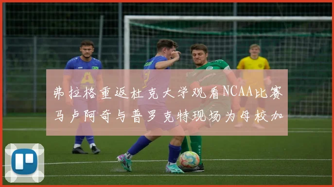 弗拉格重返杜克大学观看NCAA比赛马卢阿奇与普罗克特现场为母校加油助威