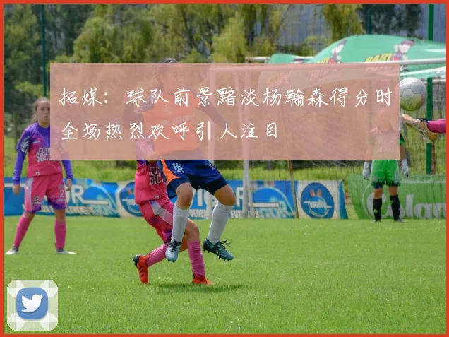 拓媒：球队前景黯淡杨瀚森得分时全场热烈欢呼引人注目