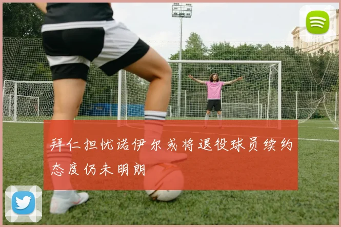 拜仁担忧诺伊尔或将退役球员续约态度仍未明朗
