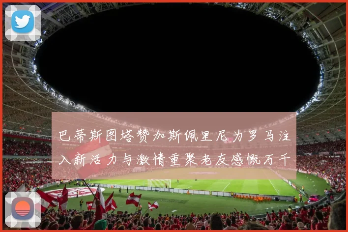 巴蒂斯图塔赞加斯佩里尼为罗马注入新活力与激情重聚老友感慨万千