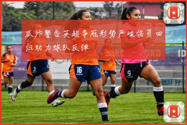 瓜帅警告英超争冠形势严峻伤员回归助力球队反弹
