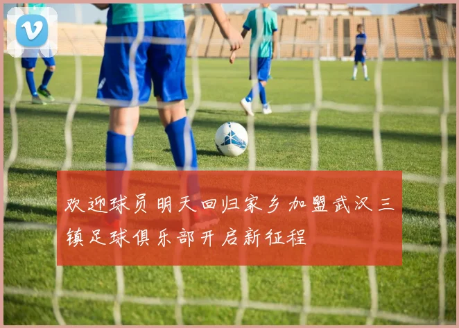欢迎球员明天回归家乡加盟武汉三镇足球俱乐部开启新征程