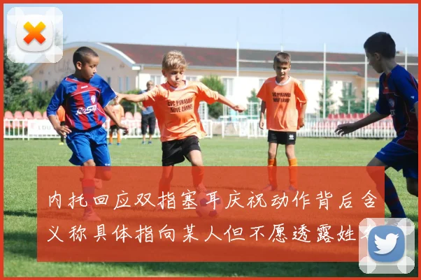 内托回应双指塞耳庆祝动作背后含义称具体指向某人但不愿透露姓名