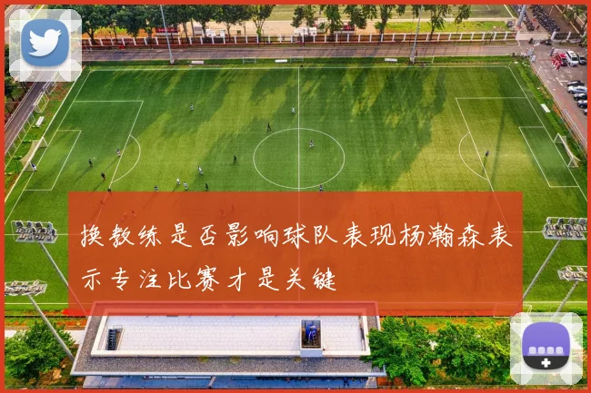 换教练是否影响球队表现杨瀚森表示专注比赛才是关键