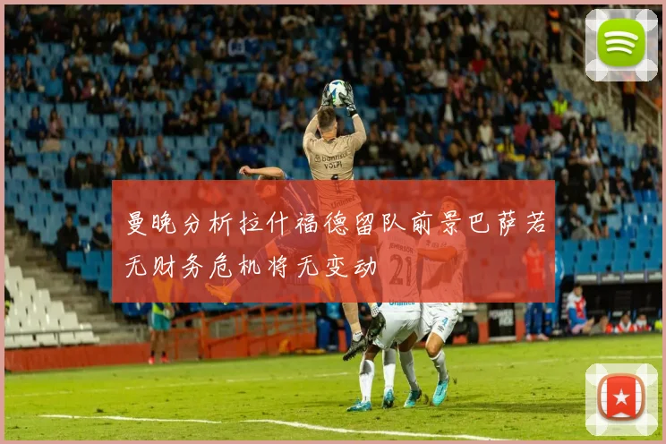 曼晚分析拉什福德留队前景巴萨若无财务危机将无变动